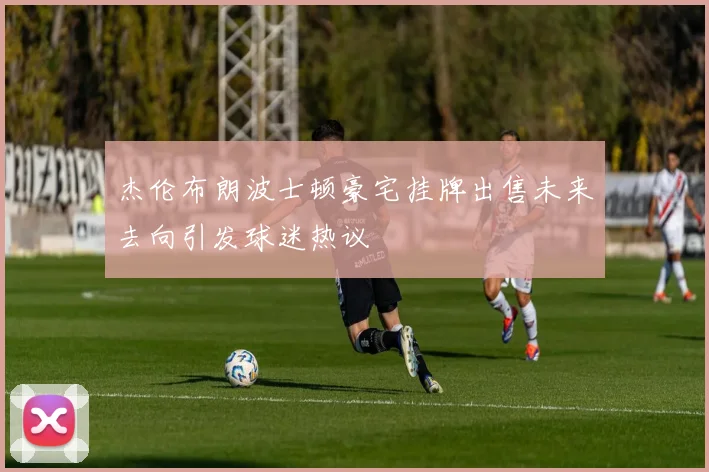 杰伦布朗波士顿豪宅挂牌出售未来去向引发球迷热议