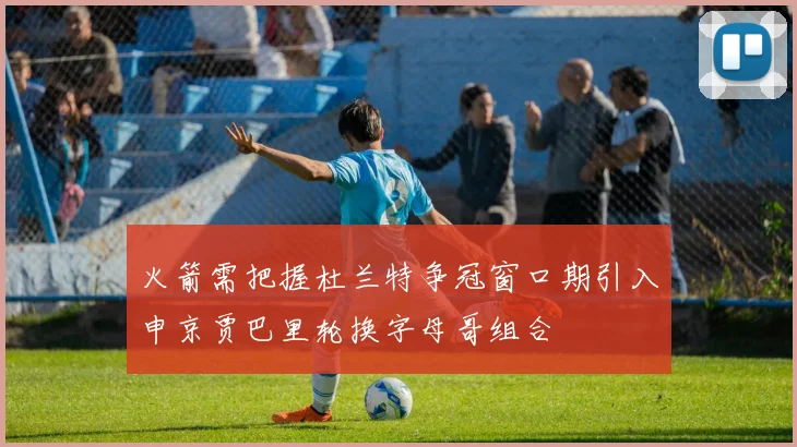 火箭需把握杜兰特争冠窗口期引入申京贾巴里轮换字母哥组合