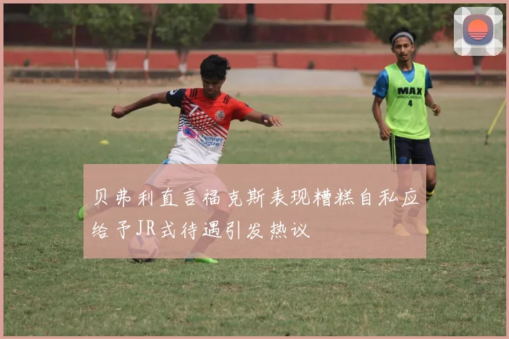 贝弗利直言福克斯表现糟糕自私应给予JR式待遇引发热议