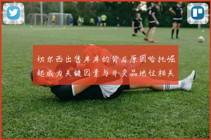 切尔西出售库库的背后原因哈托崛起成为关键因素与非卖品地位相关