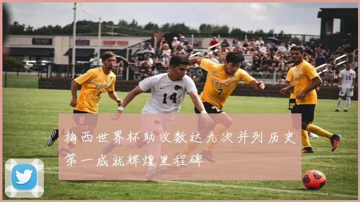 梅西世界杯助攻数达九次并列历史第一成就辉煌里程碑