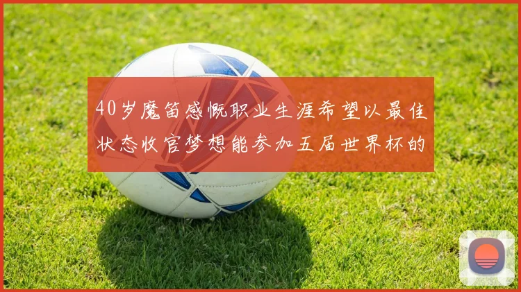 40岁魔笛感慨职业生涯希望以最佳状态收官梦想能参加五届世界杯的壮举