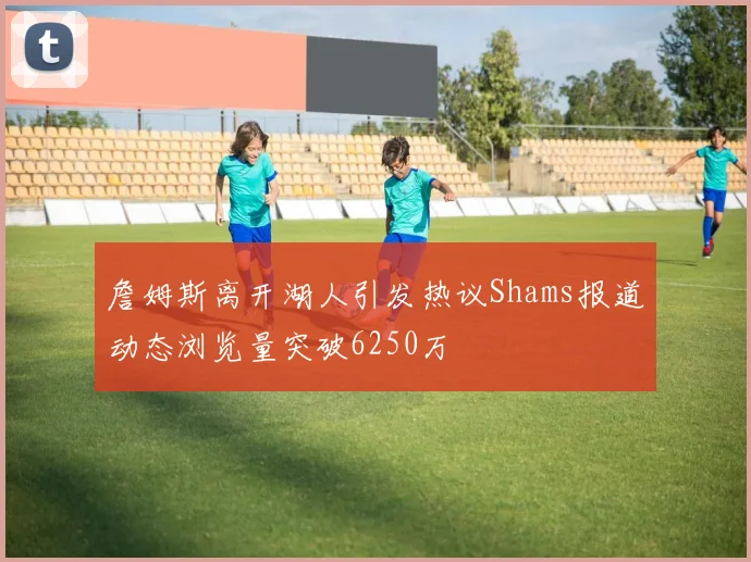 詹姆斯离开湖人引发热议Shams报道动态浏览量突破6250万