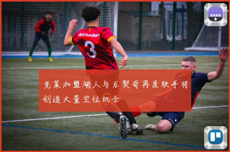 克莱加盟湖人与东契奇再度联手将创造大量空位机会