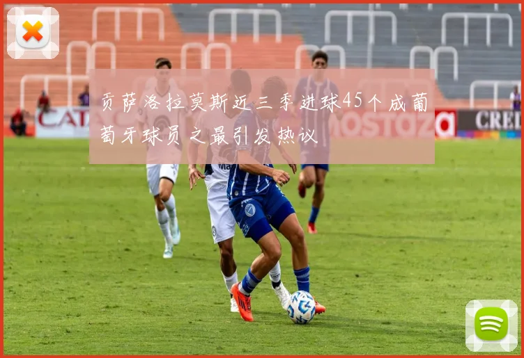 贡萨洛拉莫斯近三季进球45个成葡萄牙球员之最引发热议