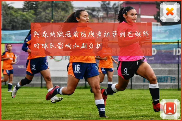 阿森纳欧冠前防线重组萨利巴缺阵对球队影响加剧分析