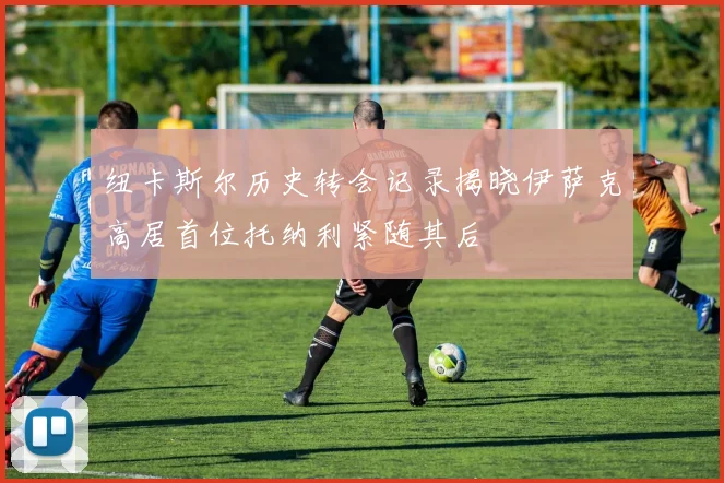 纽卡斯尔历史转会记录揭晓伊萨克高居首位托纳利紧随其后