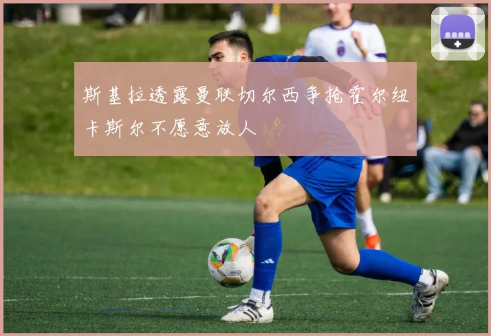 斯基拉透露曼联切尔西争抢霍尔纽卡斯尔不愿意放人