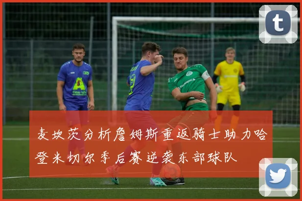 麦坎茨分析詹姆斯重返骑士助力哈登米切尔季后赛逆袭东部球队