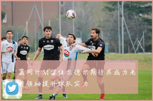 篮网计划留住兰德尔期待其成为老将领袖提升球队实力