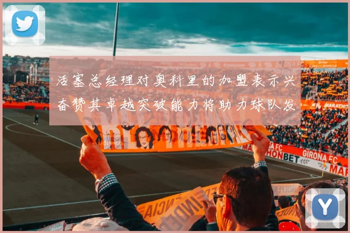 活塞总经理对奥科里的加盟表示兴奋赞其卓越突破能力将助力球队发展