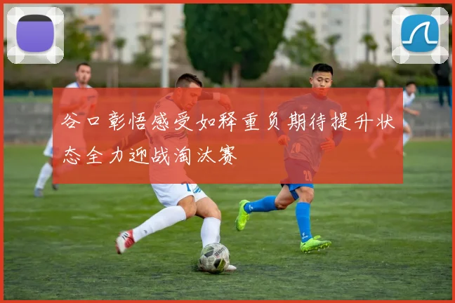 谷口彰悟感受如释重负期待提升状态全力迎战淘汰赛