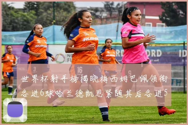 世界杯射手榜揭晓梅西姆巴佩领衔各进6球哈兰德凯恩紧随其后各进5球