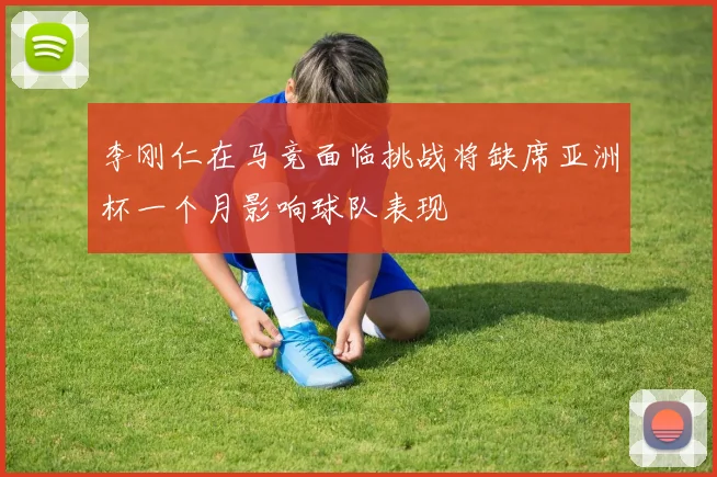 李刚仁在马竞面临挑战将缺席亚洲杯一个月影响球队表现